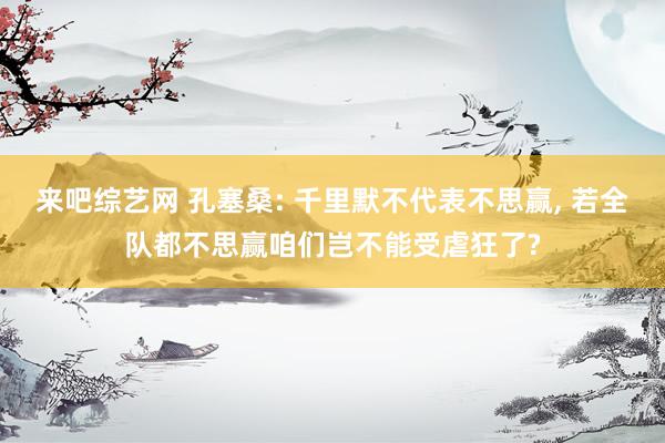来吧综艺网 孔塞桑: 千里默不代表不思赢， 若全队都不思赢咱们岂不能受虐狂了?