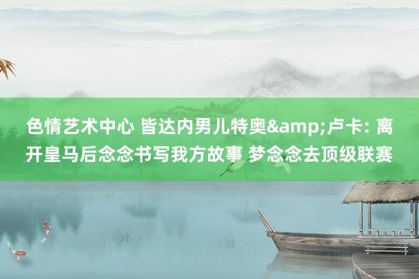 色情艺术中心 皆达内男儿特奥&卢卡: 离开皇马后念念书写我方故事 梦念念去顶级联赛