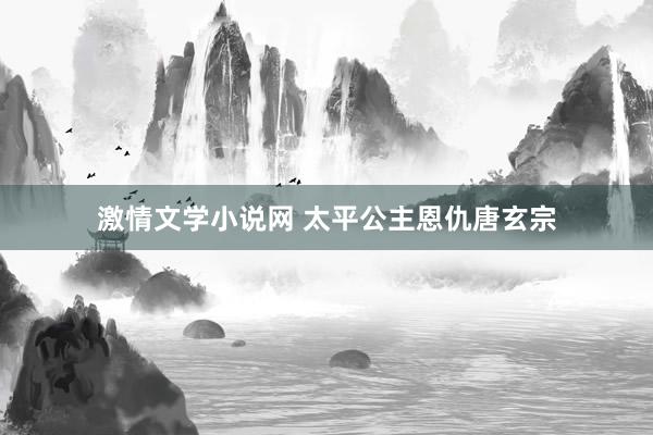 激情文学小说网 太平公主恩仇唐玄宗