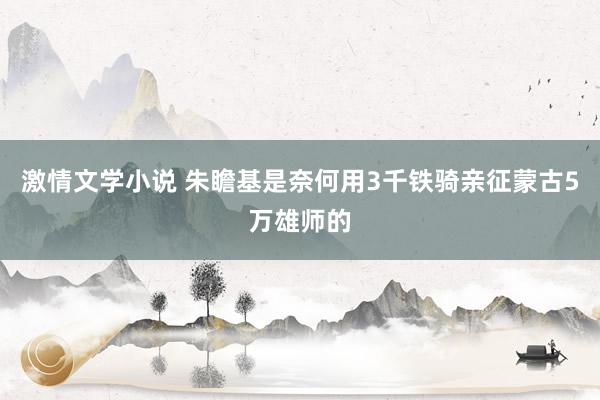 激情文学小说 朱瞻基是奈何用3千铁骑亲征蒙古5万雄师的