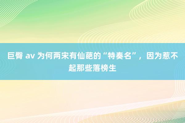 巨臀 av 为何两宋有仙葩的“特奏名”，因为惹不起那些落榜生