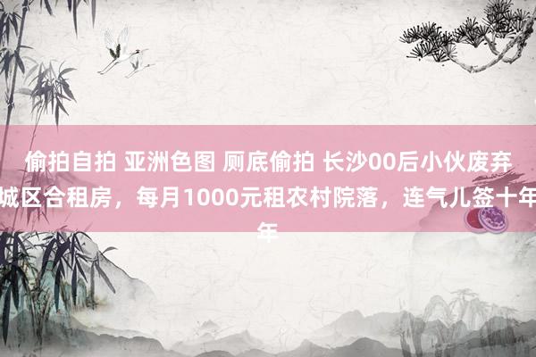 偷拍自拍 亚洲色图 厕底偷拍 长沙00后小伙废弃城区合租房，每月1000元租农村院落，连气儿签十年