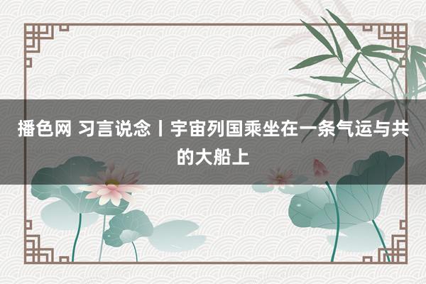 播色网 习言说念丨宇宙列国乘坐在一条气运与共的大船上