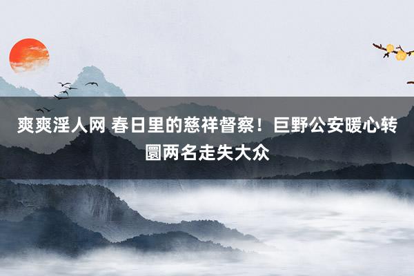 爽爽淫人网 春日里的慈祥督察！巨野公安暖心转圜两名走失大众