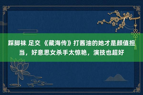 踩脚袜 足交 《藏海传》打酱油的她才是颜值担当，好意思女杀手太惊艳，演技也超好