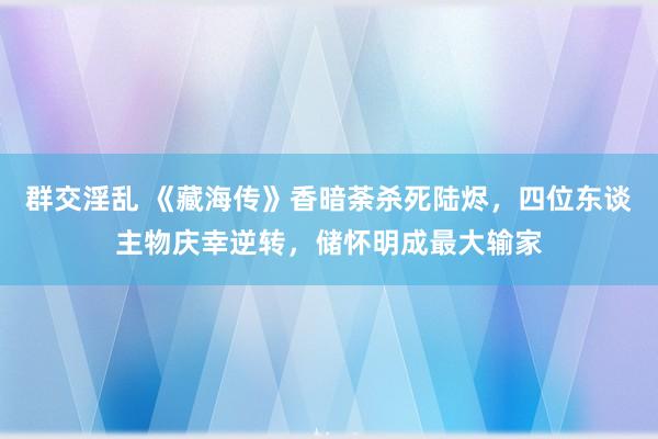 群交淫乱 《藏海传》香暗荼杀死陆烬，四位东谈主物庆幸逆转，储怀明成最大输家