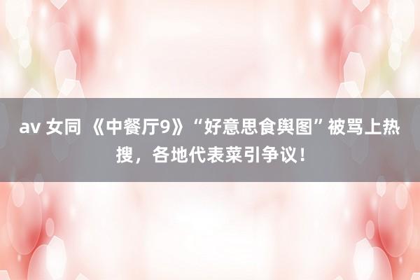 av 女同 《中餐厅9》“好意思食舆图”被骂上热搜，各地代表菜引争议！
