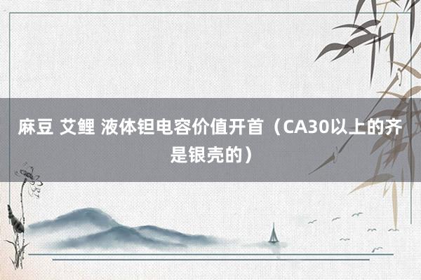 麻豆 艾鲤 液体钽电容价值开首（CA30以上的齐是银壳的）