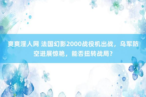 爽爽淫人网 法国幻影2000战役机出战，乌军防空进展惊艳，能否扭转战局？