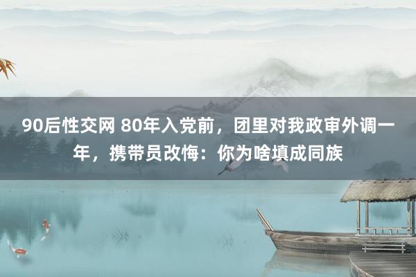 90后性交网 80年入党前，团里对我政审外调一年，携带员改悔：你为啥填成同族