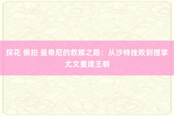 探花 偷拍 曼奇尼的救赎之路：从沙特挫败到捏掌尤文重建王朝