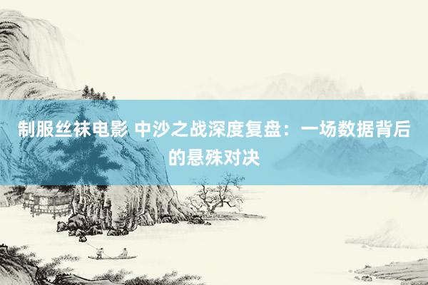 制服丝袜电影 中沙之战深度复盘：一场数据背后的悬殊对决