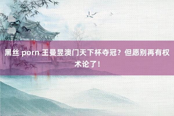 黑丝 porn 王曼昱澳门天下杯夺冠？但愿别再有权术论了！