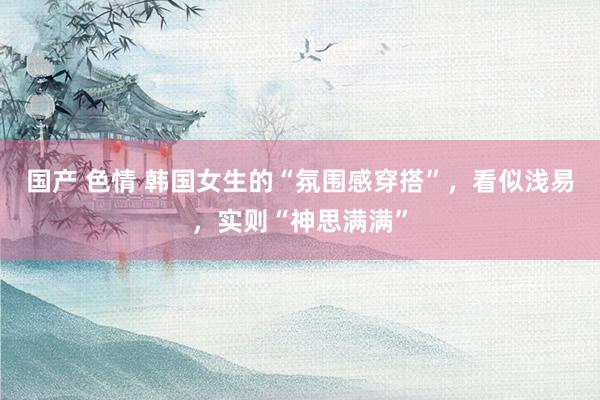 国产 色情 韩国女生的“氛围感穿搭”，看似浅易，实则“神思满满”