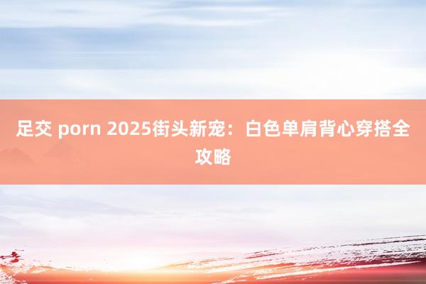 足交 porn 2025街头新宠：白色单肩背心穿搭全攻略