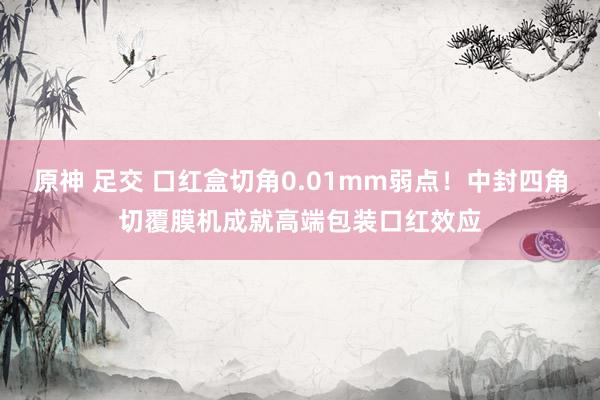 原神 足交 口红盒切角0.01mm弱点！中封四角切覆膜机成就高端包装口红效应