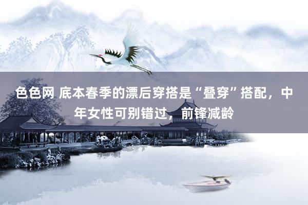 色色网 底本春季的漂后穿搭是“叠穿”搭配，中年女性可别错过，前锋减龄