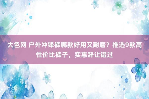 大色网 户外冲锋裤哪款好用又耐磨？推选9款高性价比裤子，实惠辞让错过