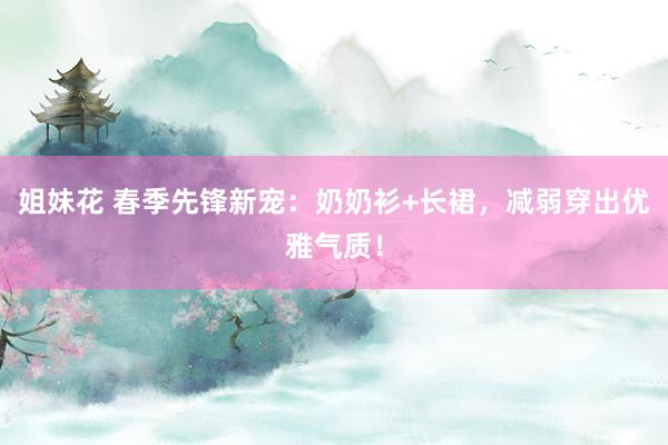 姐妹花 春季先锋新宠：奶奶衫+长裙，减弱穿出优雅气质！