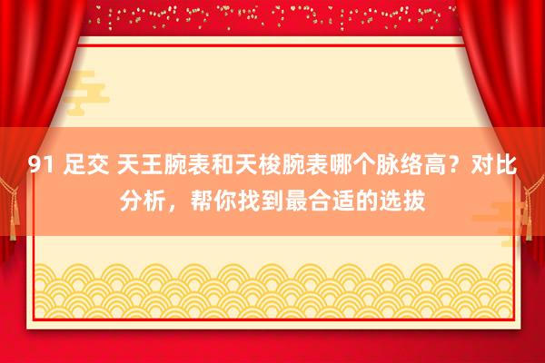 91 足交 天王腕表和天梭腕表哪个脉络高？对比分析，帮你找到最合适的选拔