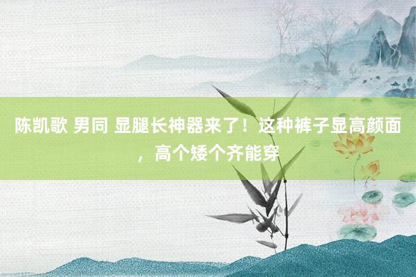 陈凯歌 男同 显腿长神器来了！这种裤子显高颜面，高个矮个齐能穿