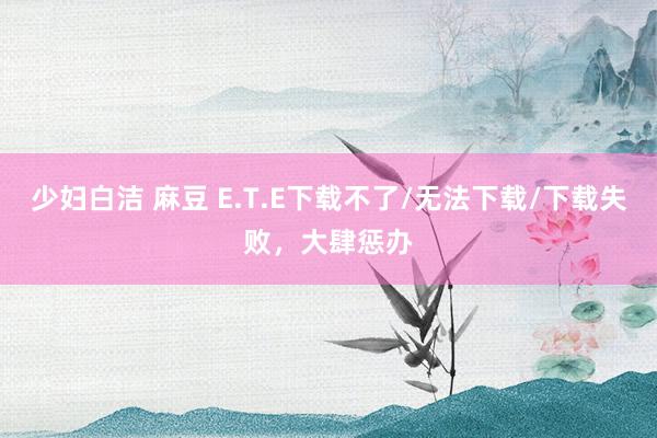 少妇白洁 麻豆 E.T.E下载不了/无法下载/下载失败，大肆惩办
