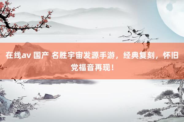 在线av 国产 名胜宇宙发源手游，经典复刻，怀旧党福音再现！