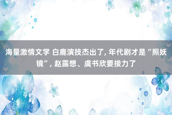 海量激情文学 白鹿演技杰出了， 年代剧才是“照妖镜”， 赵露想、虞书欣要接力了