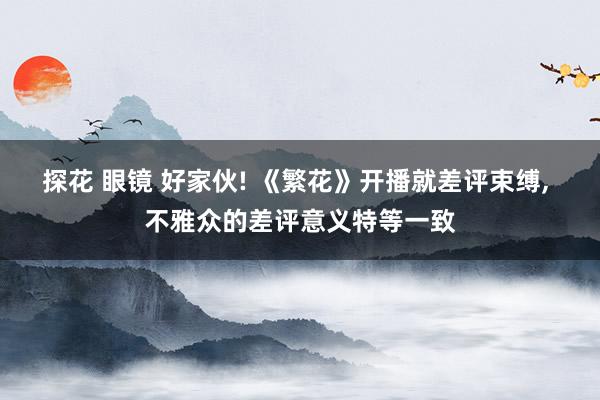 探花 眼镜 好家伙! 《繁花》开播就差评束缚， 不雅众的差评意义特等一致