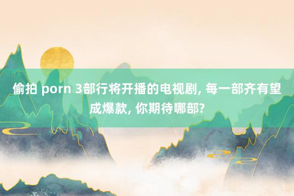 偷拍 porn 3部行将开播的电视剧， 每一部齐有望成爆款， 你期待哪部?
