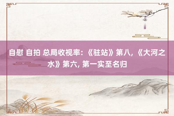 自慰 自拍 总局收视率: 《驻站》第八， 《大河之水》第六， 第一实至名归