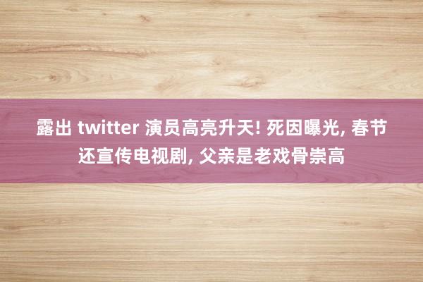 露出 twitter 演员高亮升天! 死因曝光， 春节还宣传电视剧， 父亲是老戏骨崇高