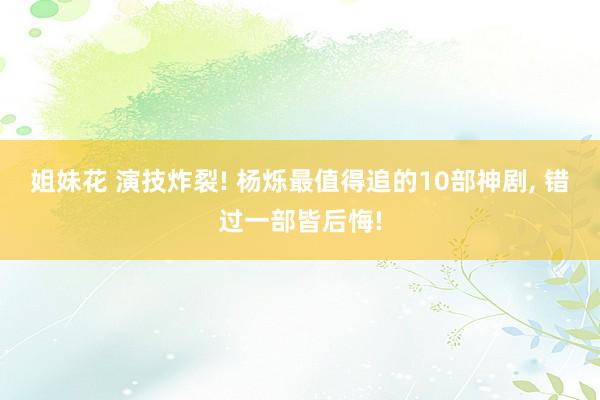 姐妹花 演技炸裂! 杨烁最值得追的10部神剧， 错过一部皆后悔!