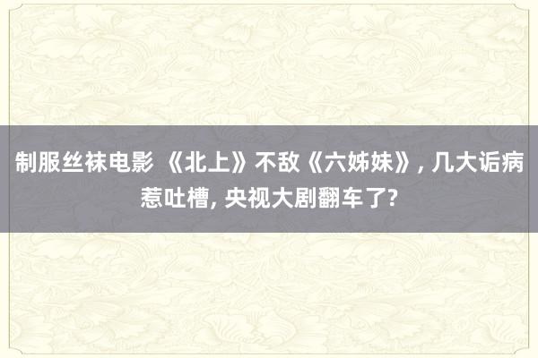 制服丝袜电影 《北上》不敌《六姊妹》， 几大诟病惹吐槽， 央视大剧翻车了?