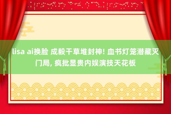 lisa ai换脸 成毅干草堆封神! 血书灯笼潜藏灭门局， 疯批显贵内娱演技天花板