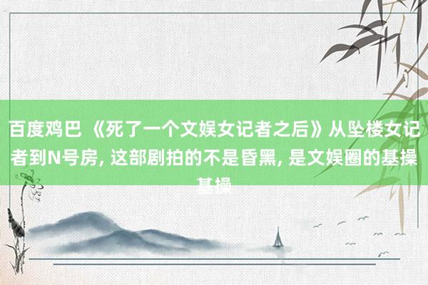 百度鸡巴 《死了一个文娱女记者之后》从坠楼女记者到N号房， 这部剧拍的不是昏黑， 是文娱圈的基操