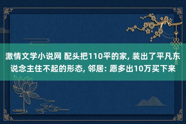 激情文学小说网 配头把110平的家， 装出了平凡东说念主住不起的形态， 邻居: 愿多出10万买下来