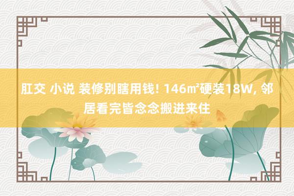 肛交 小说 装修别瞎用钱! 146㎡硬装18W， 邻居看完皆念念搬进来住