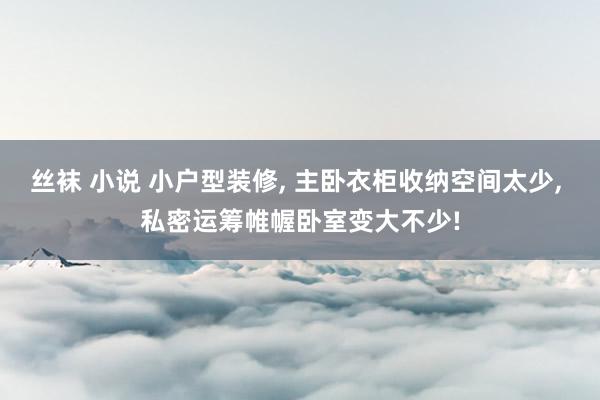 丝袜 小说 小户型装修， 主卧衣柜收纳空间太少， 私密运筹帷幄卧室变大不少!