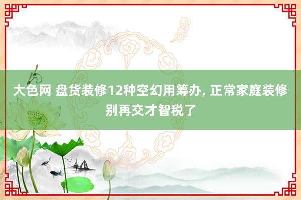 大色网 盘货装修12种空幻用筹办， 正常家庭装修别再交才智税了