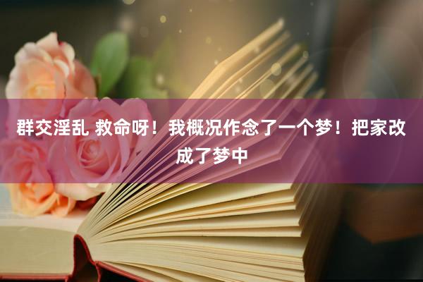 群交淫乱 救命呀！我概况作念了一个梦！把家改成了梦中