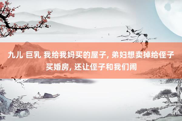 九儿 巨乳 我给我妈买的屋子， 弟妇想卖掉给侄子买婚房， 还让侄子和我们闹