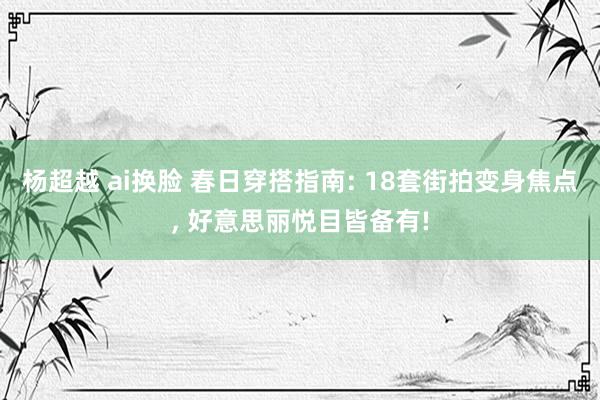 杨超越 ai换脸 春日穿搭指南: 18套街拍变身焦点, 好意