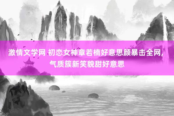 激情文学网 初恋女神章若楠好意思颜暴击全网, 气质簇新笑貌甜