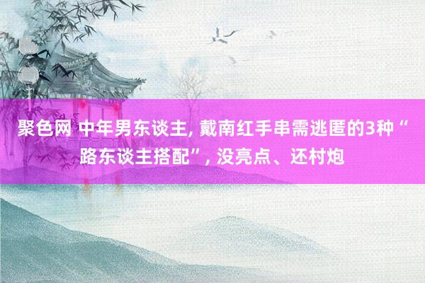 聚色网 中年男东谈主, 戴南红手串需逃匿的3种“路东谈主搭配