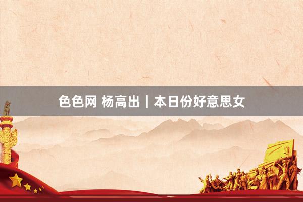 色色网 杨高出｜本日份好意思女