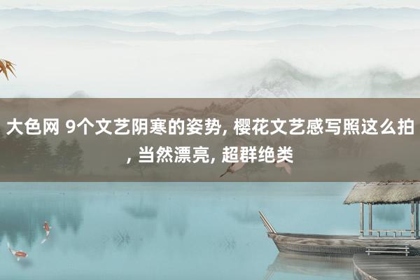 大色网 9个文艺阴寒的姿势, 樱花文艺感写照这么拍, 当然漂