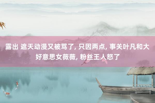 露出 遮天动漫又被骂了, 只因两点, 事关叶凡和大好意思女薇