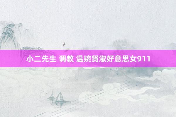 小二先生 调教 温婉贤淑好意思女911