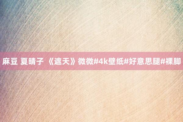 麻豆 夏晴子 《遮天》微微#4k壁纸#好意思腿#裸脚